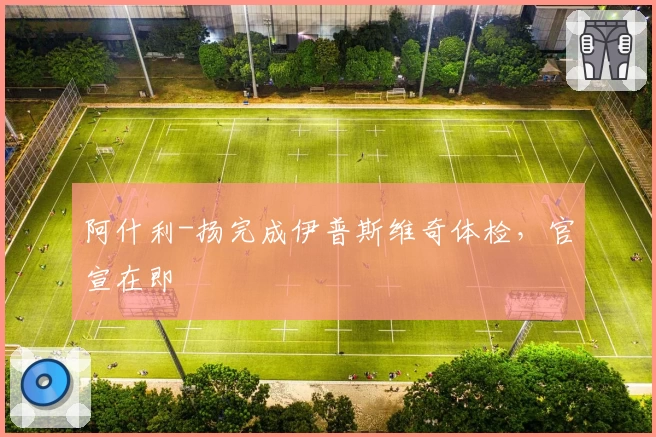 阿什利-扬完成伊普斯维奇体检,官宣在即