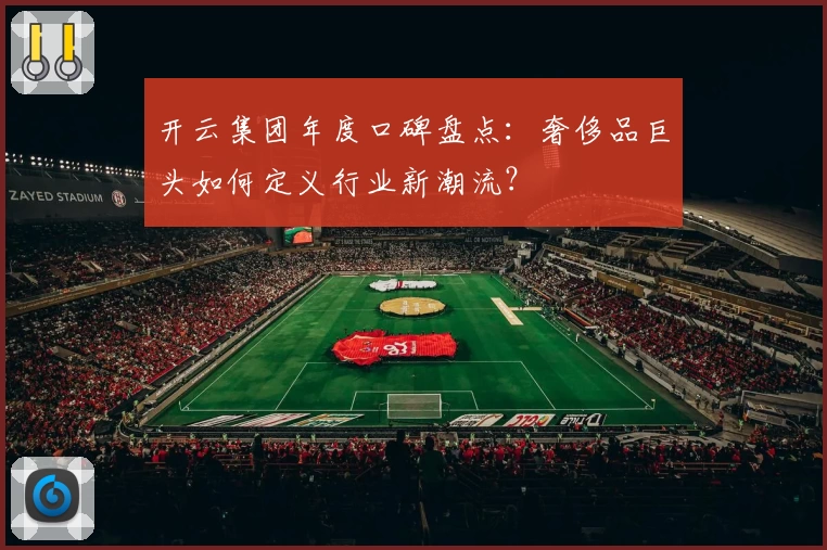 开云集团年度口碑盘点:奢侈品巨头如何定义行业新潮流?