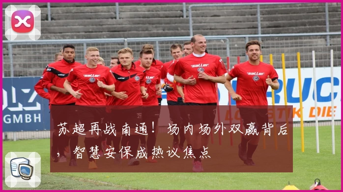 苏超再战南通！场内场外双赢背后，智慧安保成热议焦点