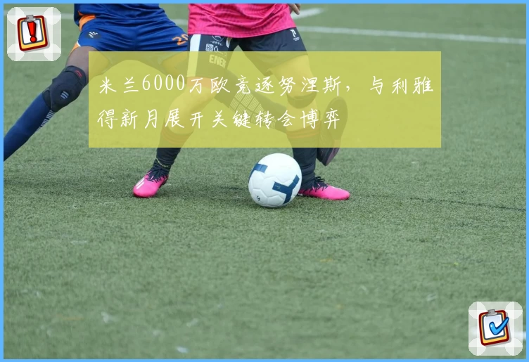 米兰6000万欧竞逐努涅斯，与利雅得新月展开关键转会博弈