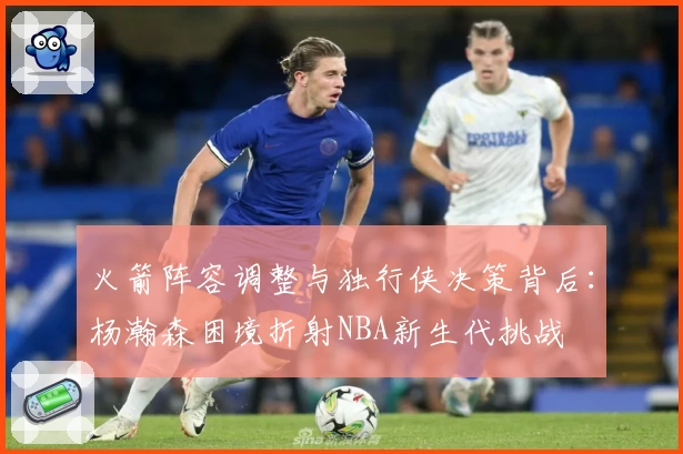 火箭阵容调整与独行侠决策背后：杨瀚森困境折射NBA新生代挑战