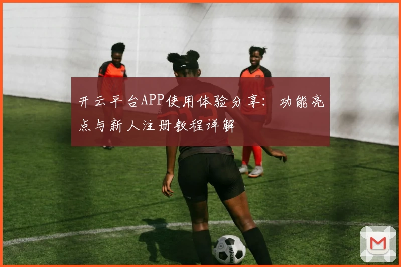 开云平台APP使用体验分享：功能亮点与新人注册教程详解