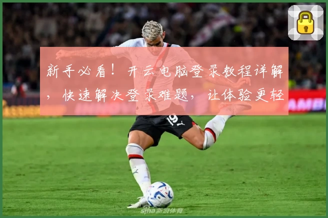 新手必看！开云电脑登录教程详解，快速解决登录难题，让体验更轻松