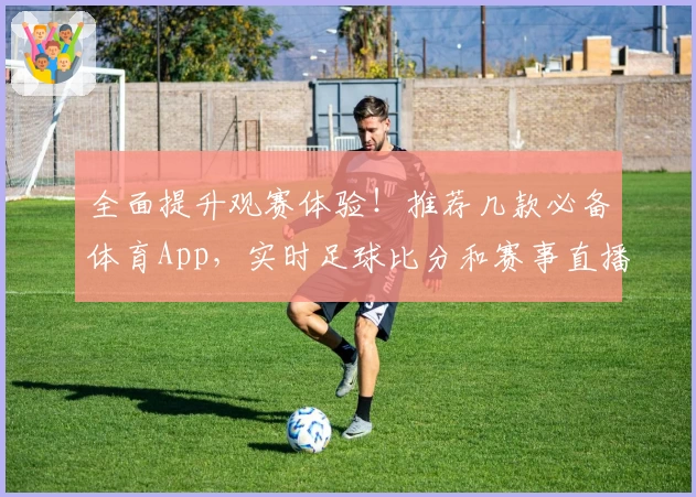 全面提升观赛体验！推荐几款必备体育App，实时足球比分和赛事直播攻略一网打尽
