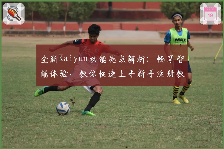 全新Kaiyun功能亮点解析：畅享智能体验，教你快速上手新手注册教程