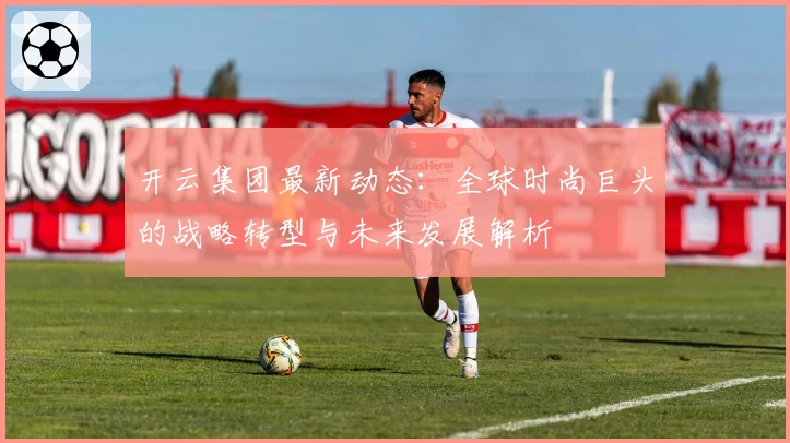 开云集团最新动态：全球时尚巨头的战略转型与未来发展解析