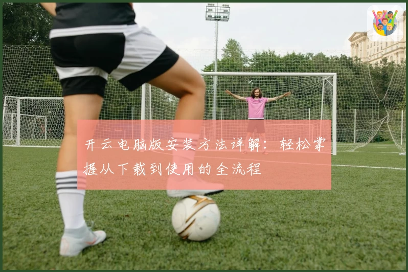 开云电脑版安装方法详解：轻松掌握从下载到使用的全流程