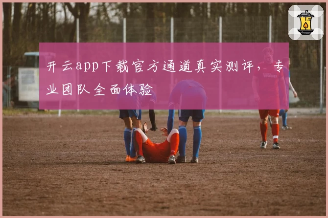 开云app下载官方通道真实测评,专业团队全面体验