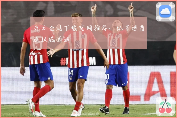 开云全站下载官网推荐，体育迷首选权威通道