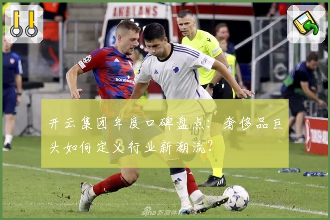 开云集团年度口碑盘点：奢侈品巨头如何定义行业新潮流？