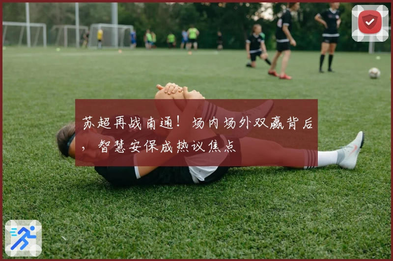 苏超再战南通！场内场外双赢背后，智慧安保成热议焦点