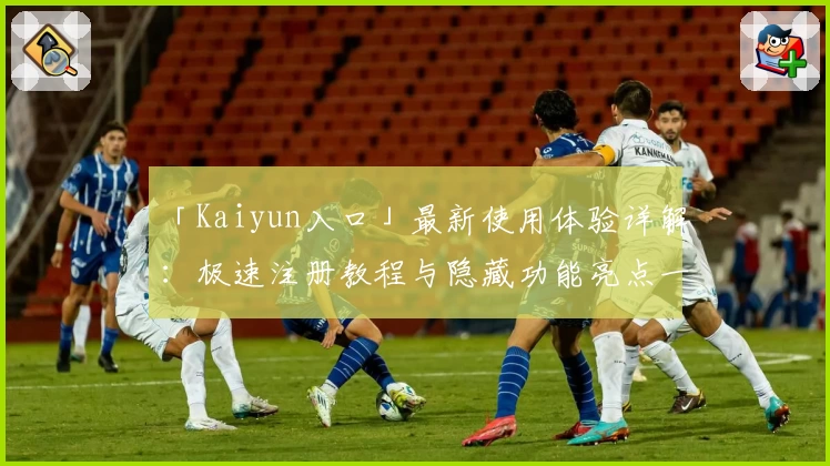 「Kaiyun入口」最新使用体验详解：极速注册教程与隐藏功能亮点一网打尽