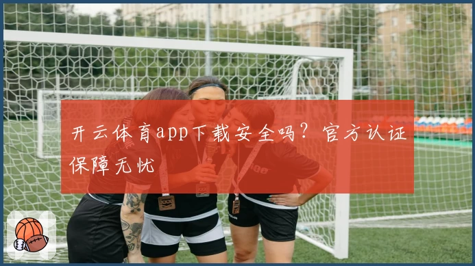 开云体育app下载安全吗？官方认证保障无忧