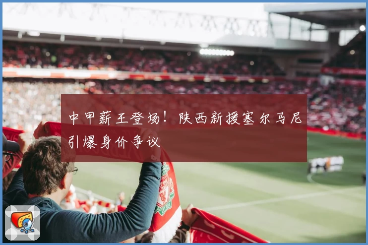 中甲薪王登场！陕西新援塞尔马尼引爆身价争议