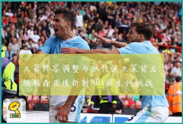 火箭阵容调整与独行侠决策背后：杨瀚森困境折射NBA新生代挑战