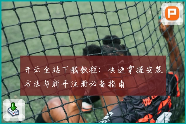 开云全站下载教程:快速掌握安装方法与新手注册必备指南