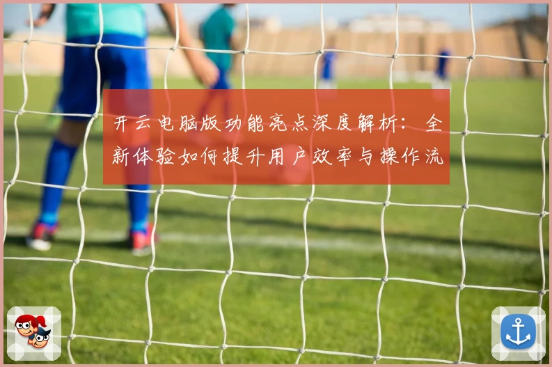 开云电脑版功能亮点深度解析：全新体验如何提升用户效率与操作流畅性
